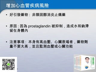 增加心血管疾病風險
• 好引發藥物 : 非類固醇消炎止痛藥
• 原因 : 因為 prostaglandin 被抑制，造成水和鈉滯
留在身體內
• 注意事項 : 本身有高血壓、心臟衰竭者，藥物劑
量不要太高，並且監測血壓或心臟功能
 