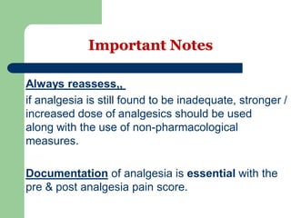Important Notes
Always reassess,,
if analgesia is still found to be inadequate, stronger /
increased dose of analgesics should be used
along with the use of non-pharmacological
measures.
with theessentialof analgesia isDocumentation
pre & post analgesia pain score.
 