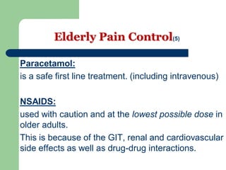 Elderly Pain Control(5)
Paracetamol:
is a safe first line treatment. (including intravenous)
NSAIDS:
used with caution and at the lowest possible dose in
older adults.
This is because of the GIT, renal and cardiovascular
side effects as well as drug-drug interactions.
 