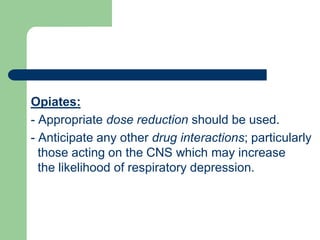 Opiates:
- Appropriate dose reduction should be used.
- Anticipate any other drug interactions; particularly
those acting on the CNS which may increase
the likelihood of respiratory depression.
 