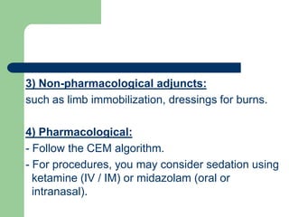 pharmacological adjuncts:-) Non3
such as limb immobilization, dressings for burns.
) Pharmacological:4
- Follow the CEM algorithm.
- For procedures, you may consider sedation using
ketamine (IV / IM) or midazolam (oral or
intranasal).
 