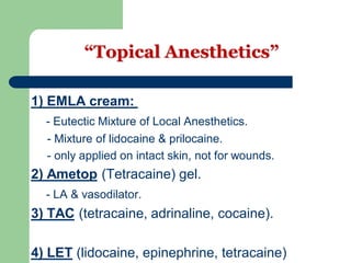 “Topical Anesthetics”
) EMLA cream:1
- Eutectic Mixture of Local Anesthetics.
- Mixture of lidocaine & prilocaine.
- only applied on intact skin, not for wounds.
(Tetracaine) gel.) Ametop2
- LA & vasodilator.
(tetracaine, adrinaline, cocaine).) TAC3
(lidocaine, epinephrine, tetracaine)) LET4
 