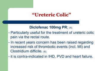 “Ureteric Colic”
Diclofenac 100mg PR; (4)
- Particularly useful for the treatment of ureteric colic
pain via the rectal route.
- In recent years concern has been raised regarding
increased risk of thrombotic events (incl. MI) and
Clostridium difficile. (6)
- it is contra-indicated in IHD, PVD and heart failure.
 