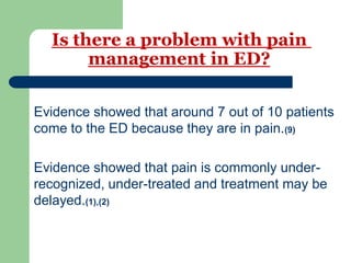 Is there a problem with pain
management in ED?
Evidence showed that around 7 out of 10 patients
come to the ED because they are in pain.(9)
Evidence showed that pain is commonly under-
recognized, under-treated and treatment may be
delayed.(1),(2)
 