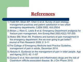 References
1) Todd KH, Sloan EP, Chen C et al. Survey of pain etiology,
management practices and patient satisfaction in two urban
emergency departments. CJEM 2002; 4(4):252-6
2) Brown J, Klein C, Lewis B et al. Emergency Department analgesia for
fracture pain management. Ann Emerg Med 2003;42(2):197-205
3) Motov SM, Khan AN. Problems and barriers of pain management in
the emergency department: Are we ever going to get better?
Journal of Pain Research 2009; 2: 5-11
4)The College of Emergency Medicine best Practice Guideline,
management of pain in adults, December 2014.
5) Abdulla A. Guidance on the management of pain in older people. Age
and Ageing 2013; 42: i1-i57
6) Suissa D et al. Non-steroidal anti-inflammatory drugs and the risk of
Clostridium difficile-associated disease. Br J Clin Pharm 2012.
 