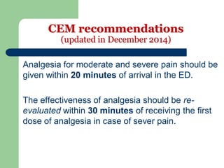 CEM recommendations
(updated in December 2014)
Analgesia for moderate and severe pain should be
given within 20 minutes of arrival in the ED.
The effectiveness of analgesia should be re-
evaluated within 30 minutes of receiving the first
dose of analgesia in case of sever pain.
 
