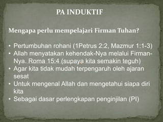 PA INDUKTIF

Mengapa perlu mempelajari Firman Tuhan?

• Pertumbuhan rohani (1Petrus 2:2, Mazmur 1:1-3)
• Allah menyatakan kehendak-Nya melalui Firman-
  Nya. Roma 15:4 (supaya kita semakin teguh)
• Agar kita tidak mudah terpengaruh oleh ajaran
  sesat
• Untuk mengenal Allah dan mengetahui siapa diri
  kita
• Sebagai dasar perlengkapan penginjilan (PI)
 