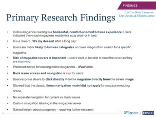 3
• Online magazine reading is a horizontal, comfort-oriented browse experience. Users
indicated they read magazines mostly in a cozy chair or in bed.
• It is a reward, “it’s my dessert after a long day.”
• Users are more likely to browse categories or cover images than search for a specific
magazine.
• Size of magazine covers is important – users want to be able to read the cover as they
are scanning.
• Preferred device for reading online magazines – iPad/tablet.
• Back issue access and navigation is key for users.
• Users express desire to click directly into the magazine directly from the cover image.
• Showed that the classic, linear navigation model did not apply for magazine reading
online.
• No separate navigation for current vs. back issues
• Custom navigation labeling in the magazine viewer
• Gained insight about categories – requiring further research
Lin Lin, Kate Lawrence,
Dan Zavala & Elianna James
FINDINGS
Primary Research Findings
 