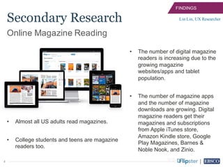 4
• Almost all US adults read magazines.
• College students and teens are magazine
readers too.
FINDINGS
Lin Lin, UX Researcher
Online Magazine Reading
Secondary Research
• The number of digital magazine
readers is increasing due to the
growing magazine
websites/apps and tablet
population.
• The number of magazine apps
and the number of magazine
downloads are growing. Digital
magazine readers get their
magazines and subscriptions
from Apple iTunes store,
Amazon Kindle store, Google
Play Magazines, Barnes &
Noble Nook, and Zinio.
 