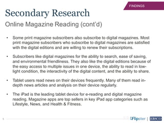 5
FINDINGS
• Some print magazine subscribers also subscribe to digital magazines. Most
print magazine subscribers who subscribe to digital magazines are satisfied
with the digital editions and are willing to renew their subscriptions.
• Subscribers like digital magazines for the ability to search, ease of saving,
and environmental friendliness. They also like the digital editions because of
the easy access to multiple issues in one device, the ability to read in low-
light condition, the interactivity of the digital content, and the ability to share.
• Tablet users read news on their devices frequently. Many of them read in-
depth news articles and analysis on their device regularly.
• The iPad is the leading tablet device for e-reading and digital magazine
reading. Magazine apps are top sellers in key iPad app categories such as
Lifestyle, News, and Health & Fitness.
Online Magazine Reading (cont’d)
Secondary Research
 