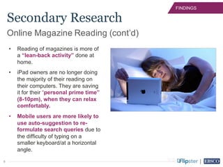 6
FINDINGS
• Reading of magazines is more of
a “lean-back activity” done at
home.
• iPad owners are no longer doing
the majority of their reading on
their computers. They are saving
it for their “personal prime time”
(8-10pm), when they can relax
comfortably.
• Mobile users are more likely to
use auto-suggestion to re-
formulate search queries due to
the difficulty of typing on a
smaller keyboard/at a horizontal
angle.
Online Magazine Reading (cont’d)
Secondary Research
 