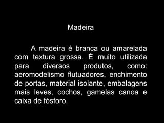 Madeira
A madeira é branca ou amarelada
com textura grossa. É muito utilizada
para
diversos
produtos,
como:
aeromodelismo flutuadores, enchimento
de portas, material isolante, embalagens
mais leves, cochos, gamelas canoa e
caixa de fósforo.

 