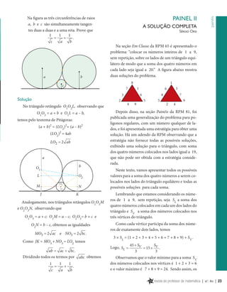 b

a

PAINEL II
A SOLUÇÃO COMPLETA

painéis

Na figura as três circunferências de raios
a, b e c são simultaneamente tangentes duas a duas e a uma reta. Prove que
1
1
1
=
+
.
c
a
b

Sérgio Orsi

Na seção Em Classe da RPM 65 é apresentado o
problema: “colocar os números inteiros de 1 a 9,
sem repetição, sobre os lados de um triângulo equilátero de modo que a soma dos quatro números em
cada lado seja igual a 20.” A figura abaixo mostra
duas soluções do problema.

c

Solução
No triângulo retângulo O1O2L, observando que
O1O2 = a + b e O1L = a – b,

temos pelo teorema de Pitágoras:

(a + b)2 = (LO2)2+ (a – b)2
(LO2)2 = 4ab
LO2 = 2 ab
a
O1

b

L

O2

M

N
J

K

Analogamente, nos triângulos retângulos O1O3M
e O2O3N, observando que
O1O3 = a + c; O1M = a – c; O2O3= b + c e
O2N = b – c, obtemos as igualdades
= 2= 2 bc .
MO3
ac e NO3
Como JK = MO3 + NO3 = LO2 temos
ab = ac + bc .
Dividindo todos os termos por abc obtemos
1
c

=

1
a

+

1
b

.

Depois disso, na seção Painéis da RPM 81, foi
publicada uma generalização do problema para polígonos regulares, com um número qualquer de lados, e foi apresentada uma estratégia para obter uma
solução. Há um adendo da RPM observando que a
estratégia não fornece todas as possíveis soluções,
exibindo uma solução para o triângulo, com soma
dos quatro números colocados nos lados igual a 19,
que não pode ser obtida com a estratégia considerada.
Neste texto, vamos apresentar todos os possíveis
valores para a soma dos quatro números a serem colocados nos lados do triângulo equilátero e todas as
possíveis soluções para cada soma.
Lembrando que estamos considerando os números de 1 a 9, sem repetição, seja SL a soma dos
quatro números colocados em cada um dos lados do
triângulo e SV a soma dos números colocados nos
três vértices do triângulo.
Como cada vértice participa da soma dos números de exatamente dois lados, temos
3 × SL = (1 + 2 + 3 + 4 + 5 + 6 + 7 + 8 + 9) + SV .
Logo, SL =

S
45 + SV
= 15 + V .
3
3

Observamos que o valor mínimo para a soma SV
dos números colocados nos vértices é 1 + 2 + 3 = 6
e o valor máximo é 7 + 8 + 9 = 24. Sendo assim, os
revista do professor de matemática | no. 80 | 23

 
