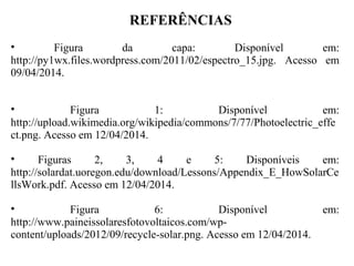 REFERÊNCIAS
• Figura da capa: Disponível em:
http://py1wx.files.wordpress.com/2011/02/espectro_15.jpg. Acesso em
09/04/2014.
• Figura 1: Disponível em:
http://upload.wikimedia.org/wikipedia/commons/7/77/Photoelectric_effe
ct.png. Acesso em 12/04/2014.
• Figuras 2, 3, 4 e 5: Disponíveis em:
http://solardat.uoregon.edu/download/Lessons/Appendix_E_HowSolarCe
llsWork.pdf. Acesso em 12/04/2014.
• Figura 6: Disponível em:
http://www.paineissolaresfotovoltaicos.com/wp-
content/uploads/2012/09/recycle-solar.png. Acesso em 12/04/2014.
 