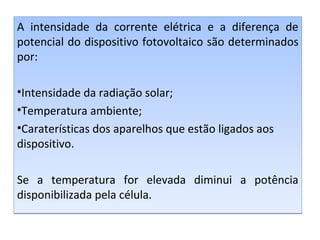 A intensidade da corrente elétrica e a diferença de
potencial do dispositivo fotovoltaico são determinados
por:
•Intensidade da radiação solar;
•Temperatura ambiente;
•Caraterísticas dos aparelhos que estão ligados aos
dispositivo.
Se a temperatura for elevada diminui a potência
disponibilizada pela célula.

 