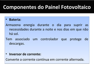 Componentes do Painel Fotovoltaico
• Bateria:
Armazena energia durante o dia para suprir as
necessidades durante a noite e nos dias em que não
há sol.
Tem associado um controlador que protege de
descargas.
• Inversor de corrente:
Converte a corrente contínua em corrente alternada.

 