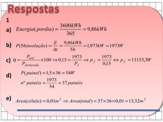 1

3600kWh
= 9,86kWh
a) Energia( pordia ) =
365

b)
c)
d)
e)

E
9,86kWh
P (5hinsolação) =
=
= 1,973kW = 1973W
∆t
5h

η=

Pútil
P fornecida

×100 ⇒ 0,15 =

1973
1973
⇒ pf =
⇔ p f = 13153,3W
Pf
0,15

P ( painel ) = 1,5 × 36 = 54W
1973
n º painéis =
≈ 37 painéis
54
Area(célula) = 0,01m 2 ⇒ Area(total ) = 37 × 36 × 0,01 = 13,32m 2

 