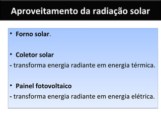 Aproveitamento da radiação solar
• Forno solar.
• Coletor solar
- transforma energia radiante em energia térmica.
• Painel fotovoltaico
- transforma energia radiante em energia elétrica.

 