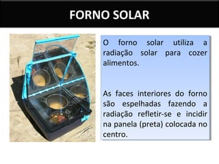 FORNO SOLAR
O forno solar utiliza a
O forno solar utiliza a
radiação solar para cozer
radiação solar para cozer
alimentos.
alimentos.
As faces interiores do forno
As faces interiores do forno
são espelhadas fazendo a
são espelhadas fazendo a
radiação refletir-se e incidir
radiação refletir-se e incidir
na panela (preta) colocada no
na panela (preta) colocada no
centro.
centro.

 
