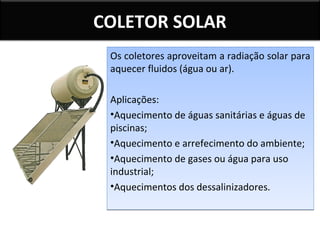 COLETOR SOLAR
Os coletores aproveitam a radiação solar para
aquecer fluidos (água ou ar).
Aplicações:
•Aquecimento de águas sanitárias e águas de
piscinas;
•Aquecimento e arrefecimento do ambiente;
•Aquecimento de gases ou água para uso
industrial;
•Aquecimentos dos dessalinizadores.

 