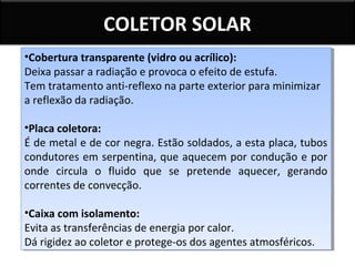 COLETOR SOLAR
••Coberturatransparente (vidro ou acrílico):
Cobertura transparente (vidro ou acrílico):
Deixa passar a radiação e provoca o efeito de estufa.
Deixa passar a radiação e provoca o efeito de estufa.
Tem tratamento anti-reflexo na parte exterior para minimizar
Tem tratamento anti-reflexo na parte exterior para minimizar
a reflexão da radiação.
a reflexão da radiação.
••Placacoletora:
Placa coletora:
É de metal e de cor negra. Estão soldados, a esta placa, tubos
É de metal e de cor negra. Estão soldados, a esta placa, tubos
condutores em serpentina, que aquecem por condução e por
condutores em serpentina, que aquecem por condução e por
onde circula o fluido que se pretende aquecer, gerando
onde circula o fluido que se pretende aquecer, gerando
correntes de convecção.
correntes de convecção.
••Caixacom isolamento:
Caixa com isolamento:
Evita as transferências de energia por calor.
Evita as transferências de energia por calor.
Dá rigidez ao coletor e protege-os dos agentes atmosféricos.
Dá rigidez ao coletor e protege-os dos agentes atmosféricos.

 