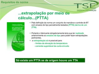 Requisitos da norma



           ...extrapolação por meio de
           cálculo...(PTTA)
                       Pela definição da norma um conjunto de manobra e controle de BT
                        com ensaios de tipo parcialmente testados (PTTA) deriva de um
                        (TTA).


                       Portanto o fabricante obrigatoriamente teria que ter realizado
                        anteriormente os ensaios de tipo para poder fazer extrapolações
                        pertinentes.
                       a extrapolação só é possível para:
                           - limites de elevação da temperatura
                           - corrente suportável de curto-circuito




          Só existe um PTTA se de origem houve um TTA
 