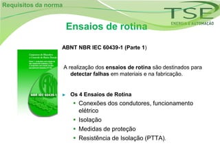 Requisitos da norma


                      Ensaios de rotina

                  ABNT NBR IEC 60439-1 (Parte 1)


                      A realização dos ensaios de rotina são destinados para
                         detectar falhas em materiais e na fabricação.


                  ►     Os 4 Ensaios de Rotina
                          Conexões dos condutores, funcionamento
                           elétrico
                          Isolação
                          Medidas de proteção
                          Resistência de Isolação (PTTA).
 