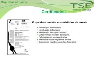 Requisitos da norma


                                Certificados

                      O que deve constar nos relatórios de ensaio
                            Identificação do laboratório
                            Identificação do fabricante
                            Identificação do conjunto ensaiado.
                            Características principais do conjunto.
                            Referências das normas aplicadas.
                            Resultados e constatações dos ensaios.
                            Documentos (registros, desenhos, fotos, etc.).
 