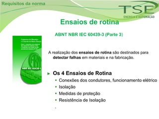 Requisitos da norma



                              Ensaios de rotina
                          ABNT NBR IEC 60439-3 (Parte 3)



                      A realização dos ensaios de rotina são destinados para
                         detectar falhas em materiais e na fabricação.



                      ►   Os 4 Ensaios de Rotina
                             Conexões dos condutores, funcionamento elétrico
                             Isolação
                             Medidas de proteção
                             Resistência de Isolação
                          .
 