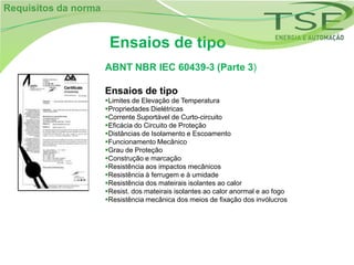 Requisitos da norma


                       Ensaios de tipo
                      ABNT NBR IEC 60439-3 (Parte 3)

                      Ensaios de tipo
                      Limites de Elevação de Temperatura
                      Propriedades Dielétricas
                      Corrente Suportável de Curto-circuito
                      Eficácia do Circuito de Proteção
                      Distâncias de Isolamento e Escoamento
                      Funcionamento Mecânico
                      Grau de Proteção
                      Construção e marcação
                      Resistência aos impactos mecânicos
                      Resistência à ferrugem e à umidade
                      Resistência dos mateirais isolantes ao calor
                      Resist. dos mateirais isolantes ao calor anormal e ao fogo
                      Resistência mecânica dos meios de fixação dos invólucros
 
