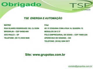 TSE ENERGIA E AUTOMAÇÃO

MATRIZ                               Filial
RUA ÁLVARO RODRIGUES 182, CJ 93/94   AV. 01 ESQUINA COM A RUA 14, QUADRA 15
BROOKLIN – CEP 04582-000             MODULOS 36 E 37
SÃO PAULO – SP                       POLO EMPRESARIAL DE GOIAS – CEP 74985-220
TELEFONE: (55 11) 5535 5840          APARECIDA DE GOIANIA – GO
                                     TELEFONE: (55 62) 3204 2077




                      Site: www.grupotse.com.br


                                                              contato@grupotse.com.br
 