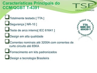 Características Principais do
CCM/QGBT T-4391

Totalmente testado [ TTA ]
Segurança [ NR-10 ]
Teste de arco interno[ IEC 61641 ]
Design em alta qualidade
Correntes nominais até 3200A com correntes de
   curto circuito até 65KA

Fornecimento em kits padronizados
Design e tecnologia Brasileira
 