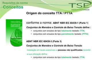 Requisitos da norma
Conceitos
                 Origem do conceito TTA / PTTA


                 conforme a norma: ABNT NBR IEC 60439-1 (Parte 1)
                 Conjuntos de Manobra e Controle de Baixa Tensão define :
                       conjuntos com ensaios de tipo totalmente testado (TTA)
                       conjuntos com ensaios de tipo parcialmente testado (PTTA)


                 ABNT NBR IEC 60439-3 (Parte 3)
                 Conjuntos de Manobra e Controle de Baixa Tensão
                  Instalação em locais acessíveis a pessoas não qualificadas durante
                  a sua utilização define :
                       conjuntos com ensaios de tipo totalmente testado (TTA)
 