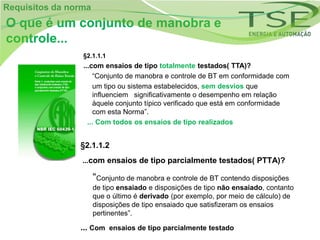 Requisitos da norma
O que é um conjunto de manobra e
controle...
                 §2.1.1.1
                 ...com ensaios de tipo totalmente testados( TTA)?
                      “Conjunto de manobra e controle de BT em conformidade com
                      um tipo ou sistema estabelecidos, sem desvios que
                      influenciem significativamente o desempenho em relação
                      àquele conjunto típico verificado que está em conformidade
                      com esta Norma”.
                   ... Com todos os ensaios de tipo realizados


                §2.1.1.2
                 ...com ensaios de tipo parcialmente testados( PTTA)?

                      “Conjunto de manobra e controle de BT contendo disposições
                      de tipo ensaiado e disposições de tipo não ensaiado, contanto
                      que o último é derivado (por exemplo, por meio de cálculo) de
                      disposições de tipo ensaiado que satisfizeram os ensaios
                      pertinentes”.

                ... Com ensaios de tipo parcialmente testado
 