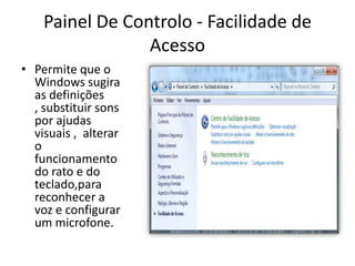 Painel De Controlo - Facilidade de
                 Acesso
• Permite que o
  Windows sugira
  as definições
  , substituir sons
  por ajudas
  visuais , alterar
  o
  funcionamento
  do rato e do
  teclado,para
  reconhecer a
  voz e configurar
  um microfone.
 
