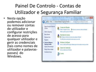 Painel De Controlo - Contas de
       Utilizador e Segurança Familiar
• Nesta opção
  podemos adicionar
  ou remover contas
  de utilizador e
  configurar restrições
  de acesso para
  qualquer utilizador e
  gerir as credenciais
  (tais como nomes de
  utilizador e palavras-
  passes) do
  Windows.
 