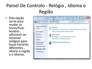 Painel De Controlo - Relógio , Idioma e
               Região
• Esta opção
  serve para
  mudar as
  horas/fuso
  horário ,
  adicionar ou
  remover
  relógios para
  fusos horários
  diferentes ,
  alterar a região
  e o idioma.
 