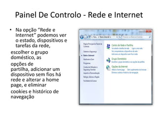Painel De Controlo - Rede e Internet
• Na opção “Rede e
   Internet” podemos ver
   o estado, dispositivos e
   tarefas da rede,
 escolher o grupo
 doméstico, as
 opções de
 partilha, adicionar um
 dispositivo sem fios há
 rede e alterar a home
 page, e eliminar
 cookies e histórico de
 navegação
 