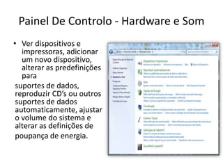 Painel De Controlo - Hardware e Som
• Ver dispositivos e
   impressoras, adicionar
   um novo dispositivo,
   alterar as predefinições
   para
 suportes de dados,
 reproduzir CD’s ou outros
 suportes de dados
 automaticamente, ajustar
 o volume do sistema e
 alterar as definições de
 poupança de energia.
 