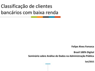 
Classificação de clientes
bancários com baixa renda
Felipe Alves Fonseca
Brasil 100% Digital
Seminário sobre Análise de Dados na Administração Pública
Set/2015
 