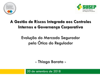 20 de setembro de 2018
A Gestão de Riscos Integrada aos Controles
Internos e Governança Corporativa
Evolução do Mercado Segurador
pela Ótica do Regulador
- Thiago Barata -
 