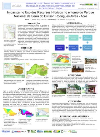 ROCHA, J. A., SEMAM – Rodrigues Alves-AC & NASCIMENTO, M. F. DO, SEMMAM – Cruzeiro do Sul-AC
Impactos no Uso dos Recursos Hídricos no entorno do Parque
Nacional da Serra do Divisor: Rodrigues Alves - Acre
INTRODUÇÃO
O Parque Nacional da Serra do Divisor em seu Plano de
Manejo, estabelece a execução de um Sub-Programa de
Monitoramento Ambiental cuja finalidade é a de acompanhar
quaisquer fenômeno, natural ou induzido, que ocorra, ou que
possam ocorre na Unidade e sua Zona de Transição, registrado
sua forma frequência, intensidade e impactos de forma a poder
propor medidas de controle. Neste caso estaremos analisando
os conhecimento geográficos da bacia hidrográfica do Paraná
do Mouras, bacia hidrográfica amplamente estudada para
demonstração de formação de Comitê de Bacia Hidrográfica no
Vale do Juruá. Estas análises forneceram informações suficiente
para detectar algumas possíveis alterações já sofridas ou que
podem ser agravadas na zona de transição do Parque Nacional
da Serra do Divisor.
INSTITUIÇÕES COLABORADORAS NO PROJETO
OBJETIVO
A pesquisa pretende apresentar desafios que os Conselheiros, terão ao analisar os
elementos naturais ou induzidos, que ocorrem no entorno do Parque, tomando
como referencia uma Bacia Hidrográfica no município de Rodrigues Alves.
OBJETIVOS ESPECÍFICOS
•Identificar as formas de uso da Terra;
•Qualificar os usos das águas;
•Diagnosticar os benefícios que podem ser gerados a partir da leitura dos elementos.
JUSTIFICATIVA
Após os estudos realizados por SOS AMAZONIA, (2000) no Diagnóstico do
Plano de Manejo do Parque, já se apontava a necessidade de ampliação das
atividades de monitoramento e pesquisa, visando a identificação e quantificação
dos poluentes e das alterações que poderia sofrer esta unidade de conservação.
Porém os recursos humanos e financeiros não são empregados de maneira a
possibilitar uma melhor visão desta ótica ambiental. Os programas de manejo são
executados de acordo coma efetivação de parcerias. No caso a Secretaria de meio
Ambiente de Rodrigues Alves e de Cruzeiro do Sul juntaram esforços para
apresentar uma visão sobre o avanço na formação do comitê de Bacias
Hidrográfica, que servirá de referencia para o Estado do Acre.
METODOLOGIA
Todos os trabalhos foram as relacionados com referencia as indicações do Plano de Manejo
do Parque, tendo em vista o aproveitamento destas informações para sua efetiva gestão.
O Vale do Juruá, no Estado do Acre é uma das regiões de maior biodiversidade do planeta,
sendo assim a construção de um mecanismo de monitoramento da qualidade das águas
nesta região. Os impactos tende a crescer nos próximos anos, mas as medidas de
salvaguarda ainda pode ser implementadas seguido estas medidas de verificação, abaixo:
REFERENCIA BIBLIOGRÁFICA
APOSTILA DO CURSO DE UNIDADES DE CONSERVAÇÃO: UNILIVRE: Rede Nacional Pró
UNIDADES DE CONSERVAÇÃO, 1993 2v..
MMA/IBAMA – Relatório do Levantamento das Famílias do Parque Nacional da Serra do Divisor e região
de Entorno. SOS Amazônia- Rio Branco. 1992.
PROGRAMA Rotas das Aldeias da Biodiversidade, Acre, Rio Branco-AC, 2012
PLANO DEMANEJO DO Parque Nacional da Serra do Divisor, Rio Branco-AC, IBAMA, 2000 384p.
ZEE/AC, Rio Branco-AC, Cartilha didática, 2003.
RESULTADOS
Ao final desta etapa de analise, podemos indicar que os cursos de água dos igarapés que são
os tributários da bacia hidrográfica, estão sendo assoreados rapidamente, assim como
recebem grande cargas de efluentes líquidos de descargas de casas comércio e logradouros
públicos (Escolas). É urgente o diagnóstico da qualidade das águas consumidas nas
comunidades assim como a ampliação do uso de filtros de barro nas habitações.
Apesar de ser o quarto maior
Parque Nacional do Brasil,
os recursos para efetividade
de seus programas ainda são
aquém das necessidades.
CONCLUSÃO
Sendo assim podemos dizer que os Conselheiros do Parque, assim como os membros dos
Comitê Gestor da Bacia Hidrográfica, devem convocar os centros de pesquisas e instituições
de atuação na região para construírem uma base de dados de forma tal que possa servir de
base para tomada de decisão sobre atividade potencialmente poluidoras já implementadas no
território analisado. A variação de chuvas e o avanço na construção de ramais pode acelerar a
lixiviação dos igarapés e rios, diminuído assim a capacidade de carga das embarcações. E no
verão inviabilizar a trafegabilidade nos ramais quando em períodos de chuvas temporárias.
Grande parte das
mercadorias são
transportadas por
grandes embarcações
no inverno.
Ministério de
Ciência, Tecnologia
e Inovação
Mapa geológico da bacia analisada, onde
percebemos as formação sedimentar
diferenciada em camadas.
O avanço no desflorestamento é percebido no
mapa de cobertura vegetal. Em locais próximo
ao leito do Paraná do Mouras e dos ramais de
Projetos de Assentamentos.
Na busca da
integração novos
ramais são abertos nos
projetos de
assentamentos rurais.
A diversidade no uso da Terra, demonstra
o grau de alteração que a bacia do
Paraná dos Mouras pode sofrer nos
próximos anos.
Recorte da
Área
Percepção do
Espaço
Registro de
Elementos
Aplicação da
Legislação
Contexto das
Ações
Alternativas
de Uso
Nas casas o esgoto corre a
céu aberto no quintal
São poucas as comunidade
com abastecimento de água
Próximo as escolas muitos
lixo é lançado nos igarapés.
A região é de grande
pluviosidade, podem
ampliar com as rajadas de
ventos que chegam do
Oceano Atlântico
Localização da bacia na
porção oeste do Acre
As temperaturas na região
oscilam entre 24 a 35ºC,
causando maiores
amplitudes que a normal.
SEMINÁRIO GESTÃO DE RECURSOS HÍDRICOS E
MUDANÇAS CLIMÁTICAS SUCEPTIBILIDADE DE
FLORESTAS AO FOGO Rio Branco-AC 19 de julho de 2011
 