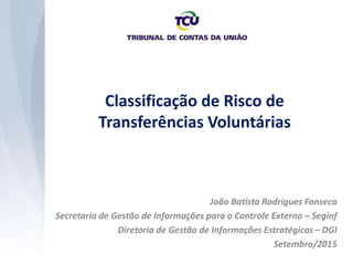Classificação de Risco de
Transferências Voluntárias
João Batista Rodrigues Fonseca
Secretaria de Gestão de Informações para o Controle Externo – Seginf
Diretoria de Gestão de Informações Estratégicas – DGI
Setembro/2015
 