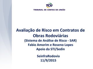 Avaliação de Risco em Contratos de
Obras Rodoviárias
(Sistema de Análise de Risco - SAR)
Fabio Amorim e Roseno Lopes
Apoio da STI/Sedin
SeinfraRodovia
11/9/2015
 