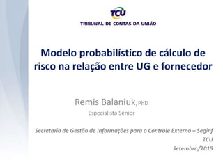 Modelo probabilístico de cálculo de
risco na relação entre UG e fornecedor
Secretaria de Gestão de Informações para o Controle Externo – Seginf
TCU
Setembro/2015
Remis Balaniuk,PhD
Especialista Sênior
 