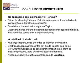 Na época isso parecia impossível, Por que?
- Crime de «lesa-taylorismo»: Estreita separação entre o trabalho de
concepção e o trabalho de execução;
- Operários = domesticados segundo Taylor;
- Questionamento profundo e geral da própria concepção do trabalho,
nos domínios conceituais e organizacionais;
A batalha do trabalho real.
- Mudanças repercutidas em todas as ciências do trabalho.
- Diretrizes Européias transcritas em direito francês pela lei de
31/12/1991: Obrigação de considerar o trabalho real além do
trabalho prescrito, para avaliar os riscos do trabalho.
- Nessa perspectiva, qual é a contribuição da Ergologia
CONCLUSÕES IMPORTANTES
 