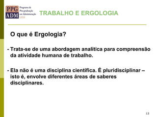 O que é Ergologia?
- Trata-se de uma abordagem analítica para compreensão
da atividade humana de trabalho.
- Ela não é uma disciplina científica. É pluridisciplinar –
isto é, envolve diferentes áreas de saberes
disciplinares.
13
TRABALHO E ERGOLOGIA
 