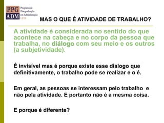 A atividade é considerada no sentido do que
acontece na cabeça e no corpo da pessoa que
trabalha, no diálogo com seu meio e os outros
(a subjetividade).
É invisível mas é porque existe esse dialogo que
definitivamente, o trabalho pode se realizar e o é.
Em geral, as pessoas se interessam pelo trabalho e
não pela atividade. E portanto não é a mesma coisa.
E porque é diferente?
MAS O QUE É ATIVIDADE DE TRABALHO?
 