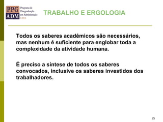 15
Todos os saberes acadêmicos são necessários,
mas nenhum é suficiente para englobar toda a
complexidade da atividade humana.
É preciso a síntese de todos os saberes
convocados, inclusive os saberes investidos dos
trabalhadores.
TRABALHO E ERGOLOGIA
 