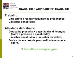 16
Trabalho:
Uma tarefa a realizar seguindo as prescrições;
Um saber constituído.
Atividade de trabalho:
O trabalho prescrito + a gestão das diferenças
(entre o prescrito e o realizado);
Um saber constituído + um saber investido;
Prática de sua própria personalidade no aqui e
agora.
O trabalho é sempre igual.
TRABALHO E ATIVIDADE DE TRABALHO
 